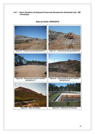 36
4.2.7 Aterro Sanitário da Empresa Preservale Saneamento Ambiental Ltda - ME
- Araranguá
Data da Visita: 09/04/2012
Figura 40 – Frente de serviço (perspectiva 1) Figura 41 – Frente de serviço (perspectiva 2)
Figura 42 – Vista parcial do aterro sanitário
(perspectiva 1)
Figura 43 – Vista parcial do aterro sanitário
(perspectiva 2)
Figura 44 – Vista dos taludes Figura 45 – Tratamento do chorume
 