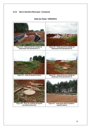 38
4.2.9 Aterro Sanitário Municipal - Irineópolis
Data da Visita: 10/04/2012
Figura 52 – Vista parcial da unidade de
disposição final (perspectiva 1)
Figura 53 – Vista parcial da unidade de
disposição final (perspectiva 2)
Figura 54 – Vista do talude do aterro Figura 55 – Vista parcial da unidade de
disposição final (perspectiva 3)
Figura 56 – Poço de controle do líquido
percolado (chorume)
Figura 57 – Vista geral (aterro sanitário –
segundo plano)
 