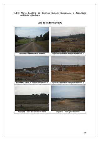 39
4.2.10 Aterro Sanitário da Empresa Santech Saneamento e Tecnologia
Ambiental Ltda.- Içara
Data da Visita: 10/04/2012
Figura 58 – Acesso interno do aterro Figura 59 – Frente de serviço (perspectiva 1)
Figura 60 – Frente de serviço (perspectiva 2) Figura 61 – Frente de serviço (perspectiva 3)
Figura 62 – Vista dos taludes do aterro Figura 63 – Vista geral do aterro
 
