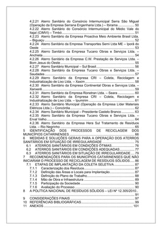 4.2.21 Aterro Sanitário do Consórcio Intermunicipal Serra São Miguel
(Operação da Empresa Serrana Engenharia Ltda.) – Ibirama.................. 50
4.2.22 Aterro Sanitário do Consórcio Intermunicipal do Médio Vale do
Itajaí (CIMVI) – Timbó ............................................................................... 51
4.2.23 Aterro Sanitário da Empresa Proactiva Meio Ambiente Brasil Ltda.
– Biguaçu .................................................................................................. 52
4.2.24 Aterro Sanitário da Empresa Transportes Serni Ltda ME – Iporã do
Oeste ...................................................................................................... 53
4.2.25 Aterro Sanitário da Empresa Tucano Obras e Serviços Ltda. –
Anchieta .................................................................................................... 54
4.2.26 Aterro Sanitário da Empresa C.W. Prestação de Serviços Ltda. –
Bom Jesus do Oeste................................................................................. 55
4.2.27 Aterro Sanitário Municipal – Sul Brasil.......................................... 56
4.2.28 Aterro Sanitário da Empresa Tucano Obras e Serviços Ltda. –
Saudades.................................................................................................. 57
4.2.29 Aterro Sanitário da Empresa CRI – Coleta, Reciclagem e
Industrialização de Lixo Ltda. – Xaxim...................................................... 58
4.2.30 Aterro Sanitário da Empresa Continental Obras e Serviços Ltda. –
Xanxerê..................................................................................................... 59
4.2.31 Aterro Sanitário da Empresa Ronetran Ltda. – Seara .................. 60
4.2.32 Aterro Sanitário da Empresa CRI – Coleta, Reciclagem e
Industrialização de Lixo Ltda. – Ipumirim .................................................. 61
4.2.33 Aterro Sanitário Municipal (Operação da Empresa Líder Materiais
Elétricos Ltda.) – Concórdia...................................................................... 62
4.2.34 Aterro Sanitário Municipal – Presidente Castelo Branco .............. 63
4.2.35 Aterro Sanitário da Empresa Tucano Obras e Serviços Ltda. –
Erval Velho................................................................................................ 64
4.2.36 Aterro Sanitário da Empresa Hera Sul Tratamento de Resíduos
Ltda. – Rio Negrinho ................................................................................. 65
5 IDENTIFICAÇÃO DOS PROCESSOS DE RECICLAGEM DOS
MUNICÍPIOS CATARINENSES ....................................................................... 66
6 MEDIDAS E SOLUÇÕES GERAIS PARA A OPERAÇÃO DOS ATERROS
SANITÁRIOS EM SITUAÇÃO DE IRREGULARIDADE ................................... 75
6.1 ATERROS SANITÁRIOS EM CONDIÇÕES ÓTIMAS......................... 76
6.2 ATERROS SANITÁRIOS EM CONDIÇÕES ADEQUADAS................ 77
6.3 ATERROS SANITÁRIOS EM SITUAÇÃO DE IRREGULARIDADE.... 79
7 RECOMENDAÇÕES PARA OS MUNICÍPIOS CATARINENSES QUE NÃO
INICIARAM O PROCESSO DE RECICLAGEM DE RESÍDUOS SÓLIDOS..... 86
7.1 ETAPAS DE IMPLANTAÇÃO DA COLETA SELETIVA ...................... 87
7.1.1 Caracterização dos Resíduos....................................................... 87
7.1.2 Definição das Áreas e Locais para Implantação........................... 87
7.1.3 Definição do Plano de Trabalho.................................................... 88
7.1.4 Mão de Obra e Infraestrutura ....................................................... 89
7.1.5 Participação da Sociedade ........................................................... 90
7.1.6 Avaliação do Processo ................................................................. 90
8 A POLÍTICA NACIONAL DE RESÍDUOS SÓLIDOS – LEI Nº 12.305/2010..
.................................................................................................................. 91
9 CONSIDERAÇÕES FINAIS ...................................................................... 97
10 REFERÊNCIAS BIBLIOGRÁFICAS.......................................................... 99
11 ANEXOS ................................................................................................. 101
 