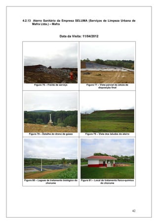 42
4.2.13 Aterro Sanitário da Empresa SELUMA (Serviços de Limpeza Urbana de
Mafra Ltda.) – Mafra
Data da Visita: 11/04/2012
Figura 76 – Frente de serviço Figura 77 – Vista parcial da célula de
disposição final
Figura 78 – Detalhe do dreno de gases Figura 79 – Vista dos taludes do aterro
Figura 80 – Lagoas de tratamento biológico do
chorume
Figura 81 – Local de tratamento físico-químico
do chorume
 