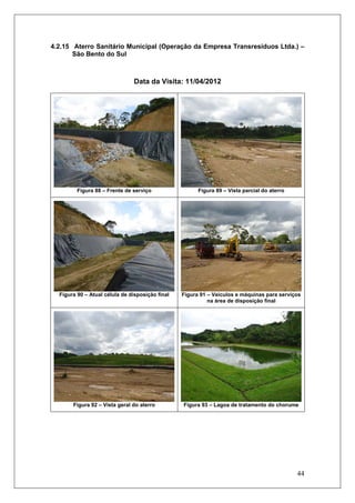 44
4.2.15 Aterro Sanitário Municipal (Operação da Empresa Transresíduos Ltda.) –
São Bento do Sul
Data da Visita: 11/04/2012
Figura 88 – Frente de serviço Figura 89 – Vista parcial do aterro
Figura 90 – Atual célula de disposição final Figura 91 – Veículos e máquinas para serviços
na área de disposição final
Figura 92 – Vista geral do aterro Figura 93 – Lagoa de tratamento do chorume
 