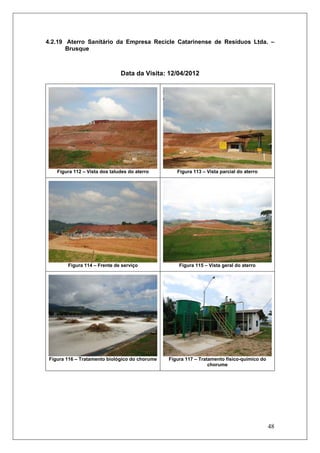 48
4.2.19 Aterro Sanitário da Empresa Recicle Catarinense de Resíduos Ltda. –
Brusque
Data da Visita: 12/04/2012
Figura 112 – Vista dos taludes do aterro Figura 113 – Vista parcial do aterro
Figura 114 – Frente de serviço Figura 115 – Vista geral do aterro
Figura 116 – Tratamento biológico do chorume Figura 117 – Tratamento físico-químico do
chorume
 