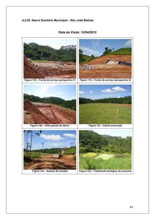 49
4.2.20 Aterro Sanitário Municipal – São João Batista
Data da Visita: 12/04/2012
Figura 118 – Frente de serviço (perspectiva 1) Figura 119 – Frente de serviço (perspectiva 2)
Figura 120 – Vista parcial do aterro Figura 121 – Célula encerrada
Figura 122 – Acesso de entrada Figura 123 – Tratamento biológico do chorume
 