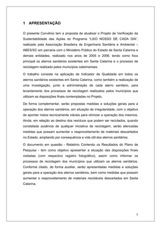5
1 APRESENTAÇÃO
O presente Convênio tem a proposta de atualizar o Projeto de Verificação da
Sustentabilidade das Ações do Programa “LIXO NOSSO DE CADA DIA”,
realizado pela Associação Brasileira de Engenharia Sanitária e Ambiental –
ABES/SC em parceria com o Ministério Público do Estado de Santa Catarina e
demais entidades, realizado nos anos de 2005 e 2006, tendo como foco
principal os aterros sanitários existentes em Santa Catarina e o processo de
reciclagem realizado pelos municípios catarinenses.
O trabalho consiste na aplicação de Indicador de Qualidade em todos os
aterros sanitários existentes em Santa Catarina, como também a realização de
uma investigação, junto à administração de cada aterro sanitário, para
levantamento dos processos de reciclagem realizados pelos municípios que
utilizam as disposições finais contempladas no Projeto.
De forma complementar, serão propostas medidas e soluções gerais para a
operação dos aterros sanitários, em situação de irregularidade, com o objetivo
de apontar meios tecnicamente viáveis para otimizar a operação dos mesmos.
Ainda, em relação ao destino dos resíduos que podem ser reciclados, quando
constatada ausência de qualquer iniciativa de reciclagem, serão elencadas
medidas que possam aumentar o reaproveitamento de materiais descartados
no Estado, ampliando por consequência a vida útil dos aterros sanitários.
O documento em questão - Relatório Contendo os Resultados do Plano de
Pesquisa - tem como objetivo apresentar a situação das disposições finais
visitadas (com respectivo registro fotográfico), assim como informar os
processos de reciclagem dos municípios que utilizam os aterros sanitários.
Conforme citado, de forma auxiliar, serão apresentadas medidas e soluções
gerais para a operação dos aterros sanitários, bem como medidas que possam
aumentar o reaproveitamento de materiais recicláveis descartados em Santa
Catarina.
 