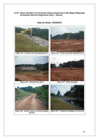 50
4.2.21 Aterro Sanitário do Consórcio Intermunicipal Serra São Miguel (Operação
da Empresa Serrana Engenharia Ltda.) – Ibirama
Data da Visita: 12/04/2012
Figura 124 – Frente de serviço (perspectiva 1) Figura 125 – Frente de serviço (perspectiva 2)
Figura 126 – Vista geral do aterro Figura 127 – Dreno de gases
Figura 128 – Acesso interno e drenos de águas
pluviais
Figura 129 – Tratamento biológico do chorume
 