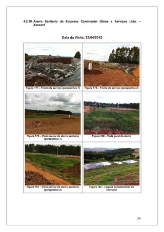59
4.2.30 Aterro Sanitário da Empresa Continental Obras e Serviços Ltda. –
Xanxerê
Data da Visita: 25/04/2012
Figura 177 – Frente de serviço (perspectiva 1) Figura 178 – Frente de serviço (perspectiva 2)
Figura 179 – Vista parcial do aterro sanitário
(perspectiva 1)
Figura 180 – Vista geral do aterro
Figura 181 – Vista parcial do aterro sanitário
(perspectiva 2)
Figura 182 – Lagoas de tratamento do
chorume
 