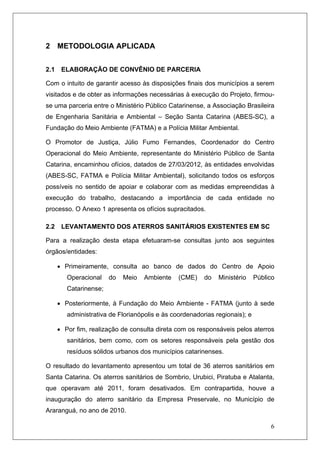 6
2 METODOLOGIA APLICADA
2.1 ELABORAÇÃO DE CONVÊNIO DE PARCERIA
Com o intuito de garantir acesso às disposições finais dos municípios a serem
visitados e de obter as informações necessárias à execução do Projeto, firmou-
se uma parceria entre o Ministério Público Catarinense, a Associação Brasileira
de Engenharia Sanitária e Ambiental – Seção Santa Catarina (ABES-SC), a
Fundação do Meio Ambiente (FATMA) e a Polícia Militar Ambiental.
O Promotor de Justiça, Júlio Fumo Fernandes, Coordenador do Centro
Operacional do Meio Ambiente, representante do Ministério Público de Santa
Catarina, encaminhou ofícios, datados de 27/03/2012, às entidades envolvidas
(ABES-SC, FATMA e Polícia Militar Ambiental), solicitando todos os esforços
possíveis no sentido de apoiar e colaborar com as medidas empreendidas à
execução do trabalho, destacando a importância de cada entidade no
processo. O Anexo 1 apresenta os ofícios supracitados.
2.2 LEVANTAMENTO DOS ATERROS SANITÁRIOS EXISTENTES EM SC
Para a realização desta etapa efetuaram-se consultas junto aos seguintes
órgãos/entidades:
• Primeiramente, consulta ao banco de dados do Centro de Apoio
Operacional do Meio Ambiente (CME) do Ministério Público
Catarinense;
• Posteriormente, à Fundação do Meio Ambiente - FATMA (junto à sede
administrativa de Florianópolis e às coordenadorias regionais); e
• Por fim, realização de consulta direta com os responsáveis pelos aterros
sanitários, bem como, com os setores responsáveis pela gestão dos
resíduos sólidos urbanos dos municípios catarinenses.
O resultado do levantamento apresentou um total de 36 aterros sanitários em
Santa Catarina. Os aterros sanitários de Sombrio, Urubici, Piratuba e Atalanta,
que operavam até 2011, foram desativados. Em contrapartida, houve a
inauguração do aterro sanitário da Empresa Preservale, no Município de
Araranguá, no ano de 2010.
 