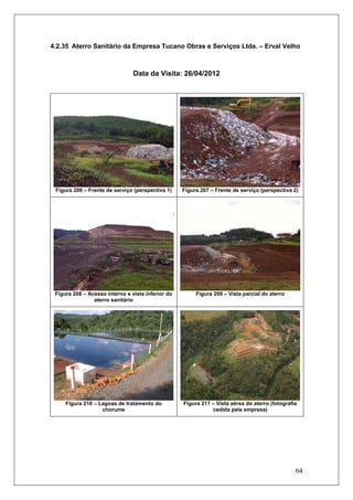 64
4.2.35 Aterro Sanitário da Empresa Tucano Obras e Serviços Ltda. – Erval Velho
Data da Visita: 26/04/2012
Figura 206 – Frente de serviço (perspectiva 1) Figura 207 – Frente de serviço (perspectiva 2)
Figura 208 – Acesso interno e vista inferior do
aterro sanitário
Figura 209 – Vista parcial do aterro
Figura 210 – Lagoas de tratamento do
chorume
Figura 211 – Vista aérea do aterro (fotografia
cedida pela empresa)
 