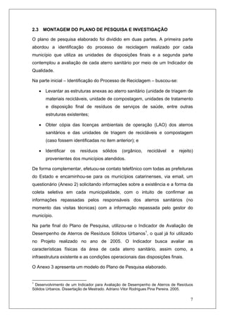 7
2.3 MONTAGEM DO PLANO DE PESQUISA E INVESTIGAÇÃO
O plano de pesquisa elaborado foi dividido em duas partes. A primeira parte
abordou a identificação do processo de reciclagem realizado por cada
município que utiliza as unidades de disposições finais e a segunda parte
contemplou a avaliação de cada aterro sanitário por meio de um Indicador de
Qualidade.
Na parte inicial – Identificação do Processo de Reciclagem – buscou-se:
• Levantar as estruturas anexas ao aterro sanitário (unidade de triagem de
materiais recicláveis, unidade de compostagem, unidades de tratamento
e disposição final de resíduos de serviços de saúde, entre outras
estruturas existentes;
• Obter cópia das licenças ambientais de operação (LAO) dos aterros
sanitários e das unidades de triagem de recicláveis e compostagem
(caso fossem identificadas no item anterior); e
• Identificar os resíduos sólidos (orgânico, reciclável e rejeito)
provenientes dos municípios atendidos.
De forma complementar, efetuou-se contato telefônico com todas as prefeituras
do Estado e encaminhou-se para os municípios catarinenses, via email, um
questionário (Anexo 2) solicitando informações sobre a existência e a forma da
coleta seletiva em cada municipalidade, com o intuito de confirmar as
informações repassadas pelos responsáveis dos aterros sanitários (no
momento das visitas técnicas) com a informação repassada pelo gestor do
município.
Na parte final do Plano de Pesquisa, utilizou-se o Indicador de Avaliação de
Desempenho de Aterros de Resíduos Sólidos Urbanos1
, o qual já foi utilizado
no Projeto realizado no ano de 2005. O Indicador busca avaliar as
características físicas da área de cada aterro sanitário, assim como, a
infraestrutura existente e as condições operacionais das disposições finais.
O Anexo 3 apresenta um modelo do Plano de Pesquisa elaborado.
1
Desenvolvimento de um Indicador para Avaliação de Desempenho de Aterros de Resíduos
Sólidos Urbanos. Dissertação de Mestrado. Adriano Vitor Rodrigues Pina Pereira. 2005.
 