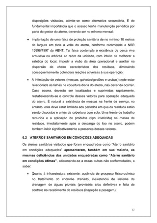 77
disposições visitadas, admite-se como alternativa secundária. É de
fundamental importância que o acesso tenha manutenção periódica por
parte do gestor do aterro, devendo ser no mínimo mensal;
• Implantação de uma faixa de proteção sanitária de no mínimo 10 metros
de largura em toda a volta do aterro, conforme recomenda a NBR
13896/1997 da ABNT. Tal faixa contempla a existência de cerca viva
arbustiva ou arbórea ao redor da unidade, com intuito de melhorar a
estética do local, impedir a visão da área operacional e auxiliar na
dispersão do cheiro característico dos resíduos, diminuindo
consequentemente potenciais reações adversas à sua operação;
• A infestação de vetores (moscas, gaivotas/gaviões e urubus) pode estar
relacionada às falhas na cobertura diária do aterro, não devendo ocorrer.
Caso ocorra, deverão ser localizadas e suprimidas rapidamente,
restabelecendo-se o controle desses vetores para operação adequada
do aterro. É natural a existência de moscas na frente de serviço, no
entanto, esta deve estar limitada aos períodos em que os resíduos estão
sendo dispostos e antes da cobertura com solo. Uma frente de trabalho
reduzida e a aplicação de produtos (tipo inseticida) na massa de
resíduos, imediatamente após a descarga do lixo no aterro, podem
também inibir significativamente a presença desses vetores.
6.2 ATERROS SANITÁRIOS EM CONDIÇÕES ADEQUADAS
Os aterros sanitários visitados que foram enquadrados como “Aterro sanitário
em condições adequadas” apresentaram, também em sua maioria, as
mesmas deficiências das unidades enquadradas como “Aterro sanitário
em condições ótimas”, adicionando-se a essas outras não conformidades, a
saber:
• Quanto à infraestrutura existente: ausência de processo físico-químico
no tratamento do chorume drenado, inexistência de sistema de
drenagem de águas pluviais (provisória e/ou definitiva) e falta de
controle no recebimento de resíduos (inspeção e pesagem);
 