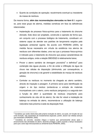 78
• Quanto às condições de operação: recobrimento eventual ou inexistente
da massa de resíduos.
Da mesma forma, além das recomendações elencadas no item 6.1, sugere-
se, para esse grupo de aterros, medidas corretivas em face às deficiências
relacionadas:
• Implantação de processo físico-químico para o tratamento do chorume
drenado. Este deve ser projetado, construído e operado de forma que,
em conjunto com o processo biológico de tratamento, constituam um
sistema capaz de atender aos padrões de lançamento exigidos pela
legislação ambiental vigente. De acordo com PEREIRA (2005), tal
medida faz-se necessária em virtude da existência nos aterros de
resíduos com diferentes idades, uma vez que o processo físico-químico
é indicado para o tratamento de chorume que possui características de
resíduos antigos, onde a relação DBO/DQO é relativamente baixa;
• Prover o aterro sanitário de drenagem provisória3
e definitiva4
para
contenção das águas pluviais, a fim de evitar a infiltração da água da
chuva nas células de disposição (diminuindo, por consequência, a
geração de chorume) e de garantir a estabilidade do maciço de resíduos
sólidos;
• Controlar os resíduos no momento da chegada ao aterro sanitário,
através de inspeção e pesagem. A primeira serve para identificação da
origem e do tipo resíduo (evitando-se a entrada de materiais
incompatíveis com o aterro, como resíduos perigosos) e a segunda tem
a função de aferir a quantidade de resíduos (importante para
conhecimento da vida útil do aterro). Se não for viável a instalação de
balança na entrada do aterro, recomenda-se a utilização de balança
rodoviária mais próxima à sede da disposição final;
3
Canaletas que serão destruídas pela própria evolução do aterro, as quais, em função de sua
curta duração, não necessitam de revestimentos especiais, porém, devem ser refeitas sempre
que necessário (PEREIRA, 2005).
4
Canaletas de concreto, escadas d’água e bueiros que permanecerão ativas após o
encerramento das atividades do aterro, devendo proteger o aterro durante o tempo necessário
para que a obra seja reincorporada ao ambiente local (PEREIRA, 2005).
 