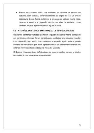 79
• Efetuar recobrimento diário dos resíduos, ao término da jornada de
trabalho, com camada, preferencialmente, de argila de 15 a 20 cm de
espessura. Dessa forma, evitam-se a presença de vetores (como ratos,
moscas e aves) e a dispersão do lixo em dias de ventania, como
também, impede a penetração das águas pluviais.
6.3 ATERROS SANITÁRIOS EM SITUAÇÃO DE IRREGULARIDADE
Os aterros sanitários visitados que foram enquadrados como “Aterro controlado
em condições mínimas” foram considerados unidades em situação irregular
(por critério técnico, sendo desconsiderado o aspecto legal), visto o grande
número de deficiências por estes apresentados e ao atendimento menor aos
critérios mínimos estabelecidos pelo Indicador utilizado.
O Quadro 15 apresenta as deficiências e as recomendações para as unidades
de disposição em situação de irregularidade.
 