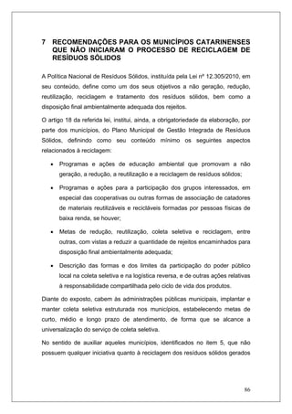 86
7 RECOMENDAÇÕES PARA OS MUNICÍPIOS CATARINENSES
QUE NÃO INICIARAM O PROCESSO DE RECICLAGEM DE
RESÍDUOS SÓLIDOS
A Política Nacional de Resíduos Sólidos, instituída pela Lei nº 12.305/2010, em
seu conteúdo, define como um dos seus objetivos a não geração, redução,
reutilização, reciclagem e tratamento dos resíduos sólidos, bem como a
disposição final ambientalmente adequada dos rejeitos.
O artigo 18 da referida lei, institui, ainda, a obrigatoriedade da elaboração, por
parte dos municípios, do Plano Municipal de Gestão Integrada de Resíduos
Sólidos, definindo como seu conteúdo mínimo os seguintes aspectos
relacionados à reciclagem:
• Programas e ações de educação ambiental que promovam a não
geração, a redução, a reutilização e a reciclagem de resíduos sólidos;
• Programas e ações para a participação dos grupos interessados, em
especial das cooperativas ou outras formas de associação de catadores
de materiais reutilizáveis e recicláveis formadas por pessoas físicas de
baixa renda, se houver;
• Metas de redução, reutilização, coleta seletiva e reciclagem, entre
outras, com vistas a reduzir a quantidade de rejeitos encaminhados para
disposição final ambientalmente adequada;
• Descrição das formas e dos limites da participação do poder público
local na coleta seletiva e na logística reversa, e de outras ações relativas
à responsabilidade compartilhada pelo ciclo de vida dos produtos.
Diante do exposto, cabem às administrações públicas municipais, implantar e
manter coleta seletiva estruturada nos municípios, estabelecendo metas de
curto, médio e longo prazo de atendimento, de forma que se alcance a
universalização do serviço de coleta seletiva.
No sentido de auxiliar aqueles municípios, identificados no item 5, que não
possuem qualquer iniciativa quanto à reciclagem dos resíduos sólidos gerados
 