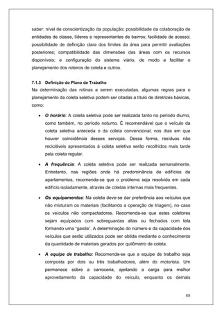 88
saber: nível de conscientização da população; possibilidade da colaboração de
entidades de classe, líderes e representantes de bairros; facilidade de acesso;
possibilidade de definição clara dos limites da área para permitir avaliações
posteriores; compatibilidade das dimensões das áreas com os recursos
disponíveis; e configuração do sistema viário, de modo a facilitar o
planejamento dos roteiros de coleta e outros.
7.1.3 Definição do Plano de Trabalho
Na determinação das rotinas a serem executadas, algumas regras para o
planejamento da coleta seletiva podem ser citadas a título de diretrizes básicas,
como:
• O horário: A coleta seletiva pode ser realizada tanto no período diurno,
como também, no período noturno. É recomendável que o veículo da
coleta seletiva anteceda o da coleta convencional, nos dias em que
houver coincidência desses serviços. Dessa forma, resíduos não
recicláveis apresentados à coleta seletiva serão recolhidos mais tarde
pela coleta regular.
• A frequência: A coleta seletiva pode ser realizada semanalmente.
Entretanto, nas regiões onde há predominância de edifícios de
apartamentos, recomenda-se que o problema seja resolvido em cada
edifício isoladamente, através de coletas internas mais frequentes.
• Os equipamentos: Na coleta deve-se dar preferência aos veículos que
não misturam os materiais (facilitando a operação de triagem), no caso
os veículos não compactadores. Recomenda-se que estes coletores
sejam equipados com sobreguardas altas ou fechados com tela
formando uma “gaiola”. A determinação do número e da capacidade dos
veículos que serão utilizados pode ser obtida mediante o conhecimento
da quantidade de materiais gerados por quilômetro de coleta.
• A equipe de trabalho: Recomenda-se que a equipe de trabalho seja
composta por dois ou três trabalhadores, além do motorista. Um
permanece sobre a carroceria, ajeitando a carga para melhor
aproveitamento da capacidade do veículo, enquanto os demais
 