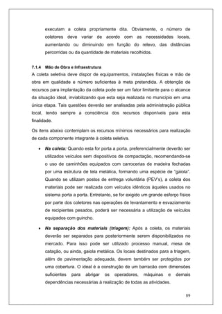 89
executam a coleta propriamente dita. Obviamente, o número de
coletores deve variar de acordo com as necessidades locais,
aumentando ou diminuindo em função do relevo, das distâncias
percorridas ou da quantidade de materiais recolhidos.
7.1.4 Mão de Obra e Infraestrutura
A coleta seletiva deve dispor de equipamentos, instalações físicas e mão de
obra em qualidade e número suficientes à meta pretendida. A obtenção de
recursos para implantação da coleta pode ser um fator limitante para o alcance
da situação ideal, inviabilizando que esta seja realizada no município em uma
única etapa. Tais questões deverão ser analisadas pela administração pública
local, tendo sempre a consciência dos recursos disponíveis para esta
finalidade.
Os itens abaixo contemplam os recursos mínimos necessários para realização
de cada componente integrante à coleta seletiva.
• Na coleta: Quando esta for porta a porta, preferencialmente deverão ser
utilizados veículos sem dispositivos de compactação, recomendando-se
o uso de caminhões equipados com carrocerias de madeira fechadas
por uma estrutura de tela metálica, formando uma espécie de “gaiola”.
Quando se utilizam postos de entrega voluntária (PEV’s), a coleta dos
materiais pode ser realizada com veículos idênticos àqueles usados no
sistema porta a porta. Entretanto, se for exigido um grande esforço físico
por parte dos coletores nas operações de levantamento e esvaziamento
de recipientes pesados, poderá ser necessária a utilização de veículos
equipados com guincho.
• Na separação dos materiais (triagem): Após a coleta, os materiais
deverão ser separados para posteriormente serem disponibilizados no
mercado. Para isso pode ser utilizado processo manual, mesa de
catação, ou ainda, gaiola metálica. Os locais destinados para a triagem,
além de pavimentação adequada, devem também ser protegidos por
uma cobertura. O ideal é a construção de um barracão com dimensões
suficientes para abrigar os operadores, máquinas e demais
dependências necessárias à realização de todas as atividades.
 