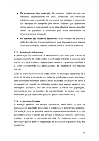 90
• Na estocagem dos materiais: Os materiais triados deverão ser
estocados separadamente em baias, construídas com dimensões
suficientes para o acúmulo de um volume que justifique o pagamento
das despesas de transporte para venda. Materiais que apresentam
grande volume e peso reduzido (como latas, plásticos, papéis e papelão)
devem ser prensados e enfardados para maior conveniência no
armazenamento e transporte.
• No controle dos materiais recicláveis: Para controle da entrada e
saída de materiais, é fundamental que o local disponha de uma balança
com capacidade para pesar os materiais triados e os fardos produzidos.
7.1.5 Participação da Sociedade
A participação da comunidade é extremamente importante para o êxito de
qualquer programa de coleta seletiva e a educação ambiental é o alicerce para
que isto aconteça, ensinando a população a identificar o que é reaproveitável, e
a tomar conhecimento das consequências do desperdício dos recursos
naturais.
Antes do início do processo da coleta seletiva no município, recomenda-se o
envio de folhetos à população (em todas às residências a serem atendidas),
com explicações detalhadas sobre as novas atividades. Os veículos de coleta e
os contentores poderão ser utilizados também para prender cartazes com
mensagens educativas. Por ser difícil vencer a inércia das populações,
recomenda-se que os trabalhos de conscientização se iniciem com mais
firmeza nos grupos organizados (escolas, igrejas, associações, etc.).
7.1.6 Avaliação do Processo
A avaliação periódica dos serviços implantados, assim como, do grau de
aceitação pela população beneficiada é indispensável durante todo processo.
Tal avaliação pode ser efetuada mediante a aplicação de questionários, a qual
possibilitará avaliar o padrão dos serviços e estruturas existentes, bem como,
conhecer a opinião da população atendida. Os problemas mais comuns
observados podem definir a necessidade da reavaliação do processo e/ou das
instalações.
 