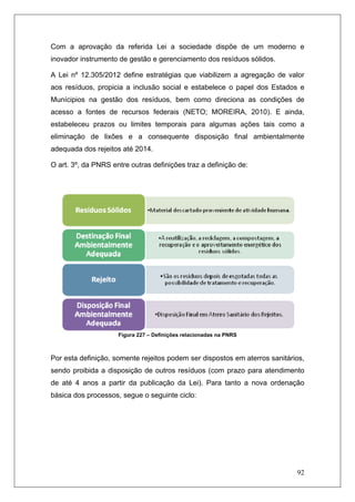 92
Com a aprovação da referida Lei a sociedade dispõe de um moderno e
inovador instrumento de gestão e gerenciamento dos resíduos sólidos.
A Lei nº 12.305/2012 define estratégias que viabilizem a agregação de valor
aos resíduos, propicia a inclusão social e estabelece o papel dos Estados e
Munícipios na gestão dos resíduos, bem como direciona as condições de
acesso a fontes de recursos federais (NETO; MOREIRA, 2010). E ainda,
estabeleceu prazos ou limites temporais para algumas ações tais como a
eliminação de lixões e a consequente disposição final ambientalmente
adequada dos rejeitos até 2014.
O art. 3º, da PNRS entre outras definições traz a definição de:
Figura 227 – Definições relacionadas na PNRS
Por esta definição, somente rejeitos podem ser dispostos em aterros sanitários,
sendo proibida a disposição de outros resíduos (com prazo para atendimento
de até 4 anos a partir da publicação da Lei). Para tanto a nova ordenação
básica dos processos, segue o seguinte ciclo:
 
