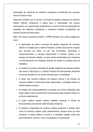 95
associação de catadores de materiais reutilizáveis constituídas por pessoas
físicas de baixa renda.
Determina também que os planos municipais de gestão integrada de resíduos
sólidos definam programas e ações para a participação dos grupos
interessados, em especial das cooperativas ou outras formas de associação de
catadores de materiais reutilizáveis e recicláveis também constituídas por
pessoas físicas de baixa renda.
Além dos temas supramencionados, a PNRS também traz outras exigências,
como:
• A elaboração de plano municipal de gestão integrada de resíduos
sólidos é condição para o Distrito Federal e os Municípios terem acessos
aos recursos da União, ou por ela controlados, destinados a
empreendimentos e serviços relacionados à limpeza urbana e ao
manejo de resíduos sólidos, ou para serem beneficiados por incentivos
ou financiamentos de entidades federais de crédito ou fomento para tal
finalidade.
• A existência de plano municipal de gestão integrada de resíduos sólidos
não exime o Município ou o Distrito Federal do licenciamento ambiental
de aterros sanitários e de outras infraestruturas e instalações.
• O titular dos serviços públicos de limpeza urbana e de manejo de
resíduos sólidos é responsável pela organização e prestação direta ou
indireta desses serviços.
• As etapas sob responsabilidade do gerador que forem realizadas pelo
poder público serão devidamente remuneradas pelas pessoas físicas ou
jurídicas responsáveis.
• O poder público poderá instituir medidas indutoras e linhas de
financiamento para atender determinadas iniciativas.
• É proibida a importação de resíduos sólidos perigosos e rejeitos, bem
como de resíduos sólidos cujas características causem dano ao meio
ambiente, à saúde pública e animal e à sanidade vegetal, ainda que
para tratamento, reforma, reuso, reutilização ou recuperação.
 