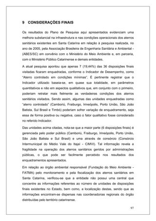 97
9 CONSIDERAÇÕES FINAIS
Os resultados do Plano de Pesquisa aqui apresentados evidenciam uma
melhora substancial na infraestrutura e nas condições operacionais dos aterros
sanitários existentes em Santa Catarina em relação à pesquisa realizada, no
ano de 2005, pela Associação Brasileira de Engenharia Sanitária e Ambiental -
(ABES/SC) em convênio com o Ministério do Meio Ambiente e, em parceria,
com o Ministério Público Catarinense e demais entidades.
A atual pesquisa apontou que apenas 7 (19,44%) das 36 disposições finais
visitadas ficaram enquadradas, conforme o Indicador de Desempenho, como
“Aterro controlado em condições mínimas”. É pertinente registrar que o
Indicador utilizado baseia-se, em quase sua totalidade, em parâmetros
quantitativos e não em aspectos qualitativos que, em conjunto com o primeiro,
poderiam retratar mais fielmente as verdadeiras condições dos aterros
sanitários visitados. Sendo assim, algumas das unidades enquadradas como
“aterro controlado” (Camboriú, Fraiburgo, Irineópolis, Porto União, São João
Batista, Sul Brasil e Timbó) poderiam sofrer variação de enquadramento, seja
essa de forma positiva ou negativa, caso o fator qualitativo fosse considerado
no referido Indicador.
Das unidades acima citadas, nota-se que a maior parte (6 disposições finais) é
gerenciada pelo poder público (Camboriú, Fraiburgo, Irineópolis, Porto União,
São João Batista e Sul Brasil) e uma através de consórcio (Consórcio
Intermunicipal do Médio Vale do Itajaí - CIMVI). Tal informação revela a
fragilidade na operação dos aterros sanitários geridos por administrações
públicas, o que pode ser facilmente percebido nos resultados dos
enquadramentos apresentados.
Em relação ao órgão ambiental responsável (Fundação do Meio Ambiente -
FATMA) pelo monitoramento e pela fiscalização dos aterros sanitários em
Santa Catarina, verificou-se que a entidade não possui uma central que
concentre as informações referentes ao número de unidades de disposições
finais existentes no Estado, bem como, a localização destas, sendo que as
informações encontram-se dispersas nas coordenadorias regionais do órgão
distribuídas pelo território catarinense.
 