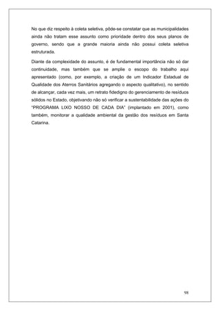 98
No que diz respeito à coleta seletiva, pôde-se constatar que as municipalidades
ainda não tratam esse assunto como prioridade dentro dos seus planos de
governo, sendo que a grande maioria ainda não possui coleta seletiva
estruturada.
Diante da complexidade do assunto, é de fundamental importância não só dar
continuidade, mas também que se amplie o escopo do trabalho aqui
apresentado (como, por exemplo, a criação de um Indicador Estadual de
Qualidade dos Aterros Sanitários agregando o aspecto qualitativo), no sentido
de alcançar, cada vez mais, um retrato fidedigno do gerenciamento de resíduos
sólidos no Estado, objetivando não só verificar a sustentabilidade das ações do
“PROGRAMA LIXO NOSSO DE CADA DIA” (implantado em 2001), como
também, monitorar a qualidade ambiental da gestão dos resíduos em Santa
Catarina.
 