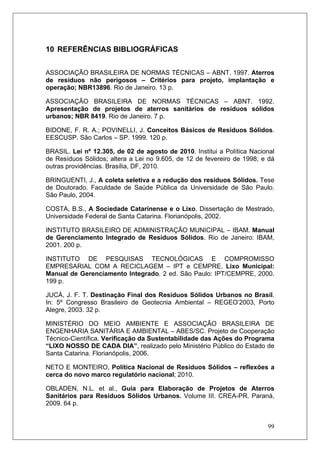 99
10 REFERÊNCIAS BIBLIOGRÁFICAS
ASSOCIAÇÃO BRASILEIRA DE NORMAS TÉCNICAS – ABNT. 1997. Aterros
de resíduos não perigosos – Critérios para projeto, implantação e
operação; NBR13896. Rio de Janeiro. 13 p.
ASSOCIAÇÃO BRASILEIRA DE NORMAS TÉCNICAS – ABNT. 1992.
Apresentação de projetos de aterros sanitários de resíduos sólidos
urbanos; NBR 8419. Rio de Janeiro. 7 p.
BIDONE, F. R. A.; POVINELLI, J. Conceitos Básicos de Resíduos Sólidos.
EESCUSP. São Carlos – SP. 1999. 120 p.
BRASIL. Lei nº 12.305, de 02 de agosto de 2010. Institui a Política Nacional
de Resíduos Sólidos; altera a Lei no 9.605, de 12 de fevereiro de 1998; e dá
outras providências. Brasília, DF, 2010.
BRINGUENTI, J., A coleta seletiva e a redução dos resíduos Sólidos. Tese
de Doutorado. Faculdade de Saúde Pública da Universidade de São Paulo.
São Paulo, 2004.
COSTA, B.S., A Sociedade Catarinense e o Lixo. Dissertação de Mestrado,
Universidade Federal de Santa Catarina. Florianópolis, 2002.
INSTITUTO BRASILEIRO DE ADMINISTRAÇÃO MUNICIPAL – IBAM. Manual
de Gerenciamento Integrado de Resíduos Sólidos. Rio de Janeiro: IBAM,
2001. 200 p.
INSTITUTO DE PESQUISAS TECNOLÓGICAS E COMPROMISSO
EMPRESARIAL COM A RECICLAGEM – IPT e CEMPRE. Lixo Municipal:
Manual de Gerenciamento Integrado. 2 ed. São Paulo: IPT/CEMPRE, 2000.
199 p.
JUCÁ, J. F. T. Destinação Final dos Resíduos Sólidos Urbanos no Brasil.
In: 5º Congresso Brasileiro de Geotecnia Ambiental – REGEO’2003, Porto
Alegre, 2003. 32 p.
MINISTÉRIO DO MEIO AMBIENTE E ASSOCIAÇÃO BRASILEIRA DE
ENGENHARIA SANITÁRIA E AMBIENTAL – ABES/SC. Projeto de Cooperação
Técnico-Científica. Verificação da Sustentabilidade das Ações do Programa
“LIXO NOSSO DE CADA DIA”, realizado pelo Ministério Público do Estado de
Santa Catarina. Florianópolis, 2006.
NETO E MONTEIRO, Política Nacional de Resíduos Sólidos – reflexões a
cerca do novo marco regulatório nacional; 2010.
OBLADEN, N.L. et al., Guia para Elaboração de Projetos de Aterros
Sanitários para Resíduos Sólidos Urbanos. Volume III. CREA-PR. Paraná,
2009. 64 p.
 