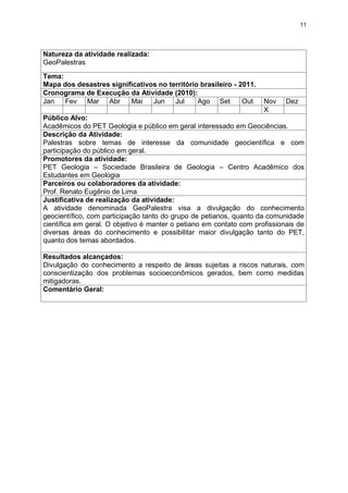 11




Natureza da atividade realizada:
GeoPalestras
Tema:
Mapa dos desastres significativos no território brasileiro - 2011.
Cronograma de Execução da Atividade (2010):
Jan   Fev Mar Abr        Mai    Jun    Jul     Ago Set        Out    Nov    Dez
                                                                     X
Público Alvo:
Acadêmicos do PET Geologia e público em geral interessado em Geociências.
Descrição da Atividade:
Palestras sobre temas de interesse da comunidade geocientífica e com
participação do público em geral.
Promotores da atividade:
PET Geologia – Sociedade Brasileira de Geologia – Centro Acadêmico dos
Estudantes em Geologia
Parceiros ou colaboradores da atividade:
Prof. Renato Eugênio de Lima
Justificativa de realização da atividade:
A atividade denominada GeoPalestra visa a divulgação do conhecimento
geocientífico, com participação tanto do grupo de petianos, quanto da comunidade
científica em geral. O objetivo é manter o petiano em contato com profissionais de
diversas áreas do conhecimento e possibilitar maior divulgação tanto do PET,
quanto dos temas abordados.

Resultados alcançados:
Divulgação do conhecimento a respeito de áreas sujeitas a riscos naturais, com
conscientização dos problemas socioeconômicos gerados, bem como medidas
mitigadoras.
Comentário Geral:
 