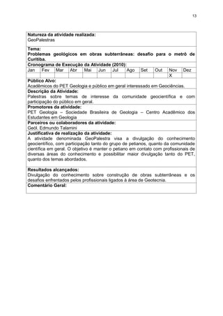13




Natureza da atividade realizada:
GeoPalestras
Tema:
Problemas geológicos em obras subterrâneas: desafio para o metrô de
Curitiba.
Cronograma de Execução da Atividade (2010):
Jan      Fev Mar Abr         Mai    Jun    Jul    Ago Set      Out   Nov Dez
                                                                     X
Público Alvo:
Acadêmicos do PET Geologia e público em geral interessado em Geociências.
Descrição da Atividade:
Palestras sobre temas de interesse da comunidade geocientífica e com
participação do público em geral.
Promotores da atividade:
PET Geologia – Sociedade Brasileira de Geologia – Centro Acadêmico dos
Estudantes em Geologia
Parceiros ou colaboradores da atividade:
Geól. Edmundo Talamini
Justificativa de realização da atividade:
A atividade denominada GeoPalestra visa a divulgação do conhecimento
geocientífico, com participação tanto do grupo de petianos, quanto da comunidade
científica em geral. O objetivo é manter o petiano em contato com profissionais de
diversas áreas do conhecimento e possibilitar maior divulgação tanto do PET,
quanto dos temas abordados.

Resultados alcançados:
Divulgação do conhecimento sobre construção de obras subterrâneas e os
desafios enfrentados pelos profissionais ligados à área de Geotecnia.
Comentário Geral:
 