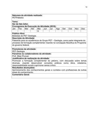 14




Natureza da atividade realizada:
PETPalestra
Tema:
Ser de fato leitor.
Cronograma de Execução da Atividade (2010):
Jan    Fev Mar Abr         Mai   Jun   Jul    Ago Set       Out    Nov Dez
                           X
Público Alvo:
Bolsistas do PET Geologia.
Descrição da Atividade:
Palestras para os acadêmicos do Grupo PET - Geologia, como parte integrante do
processo de formação complementar inserido na concepção filosófica do Programa
do governo federal.

Promotores da atividade:
PET Geologia
Parceiros ou colaboradores da atividade:
Prof. Altair Pivovar
Justificativa de realização da atividade:
Promover a formação complementar do petiano, com discussão sobre temas
diversas, visando desenvolver conceitos práticos como ética, cidadania,
responsabilidade social e aprimorar senso crítico.
Resultados alcançados:
Aprimoramento dos conhecimentos gerais e contatos com profissionais de outras
áreas do conhecimento.
Comentário Geral:
 