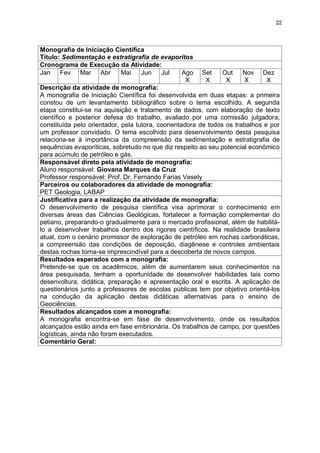 22




Monografia de Iniciação Científica
Título: Sedimentação e estratigrafia de evaporitos
Cronograma de Execução da Atividade:
Jan Fev Mar Abr              Mai    Jun    Jul     Ago Set      Out    Nov Dez
                                                    X     X      X     X       X
Descrição da atividade de monografia:
A monografia de Iniciação Científica foi desenvolvida em duas etapas: a primeira
constou de um levantamento bibliográfico sobre o tema escolhido. A segunda
etapa constitui-se na aquisição e tratamento de dados, com elaboração de texto
científico e posterior defesa do trabalho, avaliado por uma comissão julgadora,
constituída pelo orientador, pela tutora, coorientadora de todos os trabalhos e por
um professor convidado. O tema escolhido para desenvolvimento desta pesquisa
relaciona-se à importância da compreensão da sedimentação e estratigrafia de
sequências evaporíticas, sobretudo no que diz respeito ao seu potencial econômico
para acúmulo de petróleo e gás.
Responsável direto pela atividade de monografia:
Aluno responsável: Giovana Marques da Cruz
Professor responsável: Prof. Dr. Fernando Farias Vesely
Parceiros ou colaboradores da atividade de monografia:
PET Geologia, LABAP
Justificativa para a realização da atividade de monografia:
O desenvolvimento de pesquisa científica visa aprimorar o conhecimento em
diversas áreas das Ciências Geológicas, fortalecer a formação complementar do
petiano, preparando-o gradualmente para o mercado profissional, além de habilitá-
lo a desenvolver trabalhos dentro dos rigores científicos. Na realidade brasileira
atual, com o cenário promissor de exploração de petróleo em rochas carbonáticas,
a compreensão das condições de deposição, diagênese e controles ambientais
destas rochas torna-se imprescindível para a descoberta de novos campos.
Resultados esperados com a monografia:
Pretende-se que os acadêmicos, além de aumentarem seus conhecimentos na
área pesquisada, tenham a oportunidade de desenvolver habilidades tais como
desenvoltura, didática, preparação e apresentação oral e escrita. A aplicação de
questionários junto a professores de escolas públicas tem por objetivo orientá-los
na condução da aplicação destas didáticas alternativas para o ensino de
Geociências.
Resultados alcançados com a monografia:
A monografia encontra-se em fase de desenvolvimento, onde os resultados
alcançados estão ainda em fase embrionária. Os trabalhos de campo, por questões
logísticas, ainda não foram executados.
Comentário Geral:
 