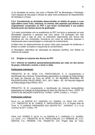 42


3) As atividades de ensino, tais como o Plantão PET de Mineralogia e Petrologia,
criam espaços de discussão e difusão do saber entre professores do Departamento
de Geologia e o Grupo.

5.2.4. Considerando as atividades desenvolvidas no âmbito do grupo e a sua
ação efetiva como Tutor, relacione, no mínimo, três aspectos que tenham sido
originalmente construídos no PET e que foram incorporados à sua prática
docente junto aos demais alunos da graduação:

1) A maior proximidade com os acadêmicos do PET nos levou a apreender as suas
dificuldades cognitivas e pessoais sob nova óptica. Tal percepção tem sido
transferida para a sala de aula, no tratamento dispensando aos alunos das
disciplinas por nós ministradas, levando-se em conta as dinâmicas pessoais e
interpessoais para a aprendizagem e construção do conhecimento;
2) Maior foco no desenvolvimento do senso crítico para resolução de problemas e
ênfase no caráter cumulativo e sequencial do conhecimento;
3) Abordagem sistemática da valorização da pesquisa científica, com ênfase na
melhoria da redação.


5.3.   Dirigida ao conjunto dos Alunos do PET

5.3.1. Informe os trabalhos apresentados/publicados por cada um dos alunos
do grupo, indicando o evento, o local e a data.

Publicações individuais:

FREGATTO, M. M.; VEGA. C.S.; PINTO-COELHO, C. V. Levantamento e
identificação dos moluscos Tentaculitoidea depositados na coleção de Paleontologia
do Setor de Ciências da Terra da UFPR. In: XIII REUNIÃO REGIONAL DE
PALEONTOLOGIA PALEO PR/SC- 2011, 2011, Mafra - SC. XIII Reunião Regional
de Paleontologia Paleo PR/SC- 2011.

FREGATTO, M. M. Levantamento e identificação de moluscos tentaculitóides
depositados na Coleção de Paleontologia do Setor de Ciências da Terra - UFPR. 19º
EVENTO DE INICIAÇÃO CIENTÍFICA - EVINCI - UFPR. Curitiba, 3 - 7/10/2011.

Publicações coletivas:

SILVA, A.L, da; ROEPKE, B.F.; CARDOSO, F.E.; SOARES, J.S.; CRUZ, G.M.; OSTE,
J.T.F.; FREGATTO, M. M.; D’AROZ, P. PINTO-COELHO, C.V. O Projeto Sala da
Terra. In: VI JORNADA PARANAENSE DOS GRUPOS PET - JOPARPET, 12 a 15 de
novembro de 2011. Curitiba - PR.



CRUZ, G.M., D’AROZ, P, SILVA, A.L, da; ROEPKE, B. F.; CARDOSO, F.E.; SOARES,
J.S.; OSTE, J.T.F.; FREGATTO, M. M.; PINTO-COELHO, C.V; PEREIRA JR.; C.O.;
SANTOS, F.A.; PEREIRA, F.M.; PIAZZETTA, G.R. Projeto Sala da Terra:
 