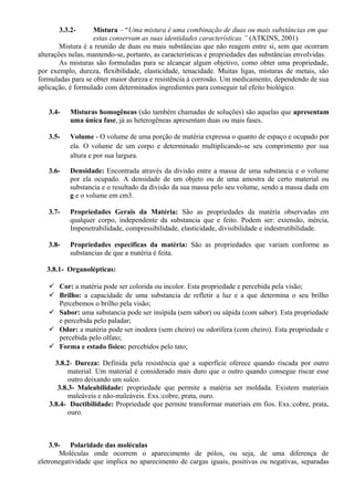 3.3.2- Mistura – “Uma mistura é uma combinação de duas ou mais substâncias em que
estas conservam as suas identidades características.” (ATKINS, 2001)
Mistura é a reunião de duas ou mais substâncias que não reagem entre si, sem que ocorram
alterações nelas, mantendo-se, portanto, as características e propriedades das substâncias envolvidas.
As misturas são formuladas para se alcançar algum objetivo, como obter uma propriedade,
por exemplo, dureza, flexibilidade, elasticidade, tenacidade. Muitas ligas, misturas de metais, são
formuladas para se obter maior dureza e resistência à corrosão. Um medicamento, dependendo de sua
aplicação, é formulado com determinados ingredientes para conseguir tal efeito biológico.
3.4- Misturas homogêneas (são também chamadas de soluções) são aquelas que apresentam
uma única fase, já as heterogêneas apresentam duas ou mais fases.
3.5- Volume - O volume de uma porção de matéria expressa o quanto de espaço e ocupado por
ela. O volume de um corpo e determinado multiplicando-se seu comprimento por sua
altura e por sua largura.
3.6- Densidade: Encontrada através da divisão entre a massa de uma substancia e o volume
por ela ocupado. A densidade de um objeto ou de uma amostra de certo material ou
substancia e o resultado da divisão da sua massa pelo seu volume, sendo a massa dada em
g e o volume em cm3.
3.7- Propriedades Gerais da Matéria: São as propriedades da matéria observadas em
qualquer corpo, independente da substancia que e feito. Podem ser: extensão, inércia,
Impenetrabilidade, compressibilidade, elasticidade, divisibilidade e indestrutibilidade.
3.8- Propriedades especificas da matéria: São as propriedades que variam conforme as
substancias de que a matéria é feita.
3.8.1- Organolépticas:
 Cor: a matéria pode ser colorida ou incolor. Esta propriedade e percebida pela visão;
 Brilho: a capacidade de uma substancia de refletir a luz e a que determina o seu brilho
Percebemos o brilho pela visão;
 Sabor: uma substancia pode ser insípida (sem sabor) ou sápida (com sabor). Esta propriedade
e percebida pelo paladar;
 Odor: a matéria pode ser inodora (sem cheiro) ou odorífera (com cheiro). Esta propriedade e
percebida pelo olfato;
 Forma e estado físico: percebidos pelo tato;
3.8.2- Dureza: Definida pela resistência que a superfície oferece quando riscada por outro
material. Um material é considerado mais duro que o outro quando consegue riscar esse
outro deixando um sulco.
3.8.3- Maleabilidade: propriedade que permite a matéria ser moldada. Existem materiais
maleáveis e não-maleáveis. Exs.:cobre, prata, ouro.
3.8.4- Ductibilidade: Propriedade que permite transformar materiais em fios. Exs.:cobre, prata,
ouro.
3.9- Polaridade das moléculas
Moléculas onde ocorrem o aparecimento de pólos, ou seja, de uma diferença de
eletronegatividade que implica no aparecimento de cargas iguais, positivas ou negativas, separadas
 