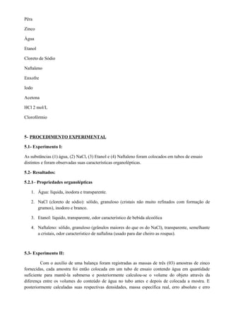 Pêra
Zinco
Água
Etanol
Cloreto de Sódio
Naftaleno
Enxofre
Iodo
Acetona
HCl 2 mol/L
Clorofórmio
5- PROCEDIMENTO EXPERIMENTAL
5.1- Experimento I:
As substâncias (1) água, (2) NaCl, (3) Etanol e (4) Naftaleno foram colocados em tubos de ensaio
distintos e foram observadas suas características organolépticas.
5.2- Resultados:
5.2.1– Propriedades organolépticas
1. Água: líquida, inodora e transparente.
2. NaCl (cloreto de sódio): sólido, granuloso (cristais não muito refinados com formação de
grumos), inodoro e branco.
3. Etanol: líquido, transparente, odor característico de bebida alcoólica
4. Naftaleno: sólido, granuloso (grânulos maiores do que os do NaCl), transparente, semelhante
a cristais, odor característico de naftalina (usado para dar cheiro as roupas).
5.3- Experimento II:
Com o auxílio de uma balança foram registradas as massas de três (03) amostras de zinco
fornecidas, cada amostra foi então colocada em um tubo de ensaio contendo água em quantidade
suficiente para mantê-la submersa e posteriormente calculou-se o volume do objeto através da
diferença entre os volumes do conteúdo de água no tubo antes e depois de colocada a mostra. E
posteriormente calculadas suas respectivas densidades, massa específica real, erro absoluto e erro
 