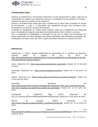  
10 
Considerações finais:
Explorar as plataformas e ferramentas disponíveis na web enriqueceram o saber, dado que na
comparação em relação aos respectivos serviços a constatação de que atributos e formatos
estamos em plano de usuárias ou de residentes.
Embora a atividade tenha chego após todo o trabalho da UC ppel7 estar projetado em termos
de ferramentas, a volta e a reavaliação aos respectivos serviços veio corroborar para
incrementar e ou alternar recursos selecionados.
A eleição do Googlesites foi reflexo deste trabalho, dado que a plataforma em exploração
para a realização da respectiva atividade comentada pairava entre a Udemy e a Udutu.
Com a exploração do Googlesites a conclusão de que por se tratar uma ferramenta com
ampla penetração da marca (google) para efeitos estratégicos da facilidade de agregação de
interessados ao nosso curso, por certo o apelo publicitário facilitaria no sucesso do curso.
Referências:
Santamaría, F. (2012). Nuevas plataformas de aprendizaje en el contexto de educación
superior global (I). Acedido em jun, 16, 2012 em
http://fernandosantamaria.com/blog/2012/11/nuevas-plataformas-de-aprendizaje-en-el-cont
exto-de-educacion-superior-global-i/
Udutu. Disponível em: http://www.udutu.com/solutions_udutu.html. Acesso em 14 de junho
de 2014.
Schoology. Disponível em: https://www.schoology.com/home. Acesso em 14 de junho de
2014.
Udemy. Disponível em: https://www.udemy.com/home/my-courses/#/teaching. Acesso em
14 de junho de 2014.
Schoology. Disponível em:
http://enmarchaconlastic.educarex.es/listado-de-categorias-2/244-nuevo-emt/herramientas-
2-0/1287-schoology-una-plataforma-gratuita-de-aprendizaje. Acesso em 14 de junho de
2014.
Conhecendo a plataforma Elgg. (2012). Disponível em:
file:///C:/Users/Ana/Downloads/apostilaRede%20Social.pdf. Acesso em 13 de junho de 2014.
Manual de utlização. (2007). Disponível em:
http://www.iscap.ipp.pt/elgg/celia/files/-1/32/Manual+ELGG.pdf. Acesso em 13 de junho de
2014.
Texto: Disponível em:
http://portalsme.prefeitura.sp.gov.br/Projetos/ie/Documentos/EDMODO.pdf. Acesso em 16 de
junho de 2014.
Ambientes Virtuais de Aprendizagem Prof. Lina Morgado
 