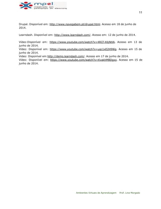  
11 
Drupal. Disponível em: http://www.navegabem.pt/drupal.html. Acesso em 18 de junho de
2014.
Learndash. Disponível em: http://www.learndash.com/. Acesso em: 12 de junho de 2014.
Vídeo:Disponível em: https://www.youtube.com/watch?v=4RCf-X6jNHA. Acesso em 13 de
junho de 2014.
Vídeo: Disponível em: https://www.youtube.com/watch?v=uqc1xE2H9Wg. Acesso em 15 de
junho de 2014.
Video: Disponível em:http://demo.learndash.com/. Acesso em 17 de junho de 2014.
Vídeo: Disponível em: https://www.youtube.com/watch?v=KvakhMBDgxo. Acesso em 15 de
junho de 2014.
 
 
Ambientes Virtuais de Aprendizagem Prof. Lina Morgado
 