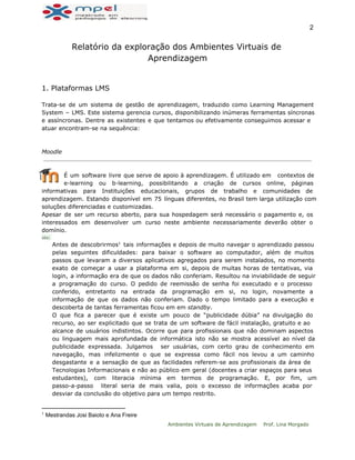  
2 
Relatório da exploração dos Ambientes Virtuais de
Aprendizagem
1. Plataformas LMS
Trata-se de um sistema de gestão de aprendizagem, traduzido como Learning Management
System – LMS. Este sistema gerencia cursos, disponibilizando inúmeras ferramentas síncronas
e assíncronas. Dentre as existentes e que tentamos ou efetivamente conseguimos acessar e
atuar encontram-se na sequência:
  
 
Moodle
É um software livre que serve de apoio à aprendizagem. É utilizado em contextos de
e-learning ou b-learning, possibilitando a criação de cursos online, páginas
informativas para Instituições educacionais, grupos de trabalho e comunidades de
aprendizagem. Estando disponível em 75 línguas diferentes, no Brasil tem larga utilização com
soluções diferenciadas e customizadas.
Apesar de ser um recurso aberto, para sua hospedagem será necessário o pagamento e, os
interessados em desenvolver um curso neste ambiente necessariamente deverão obter o
domínio.
obs:
Antes de descobrirmos tais informações e depois de muito navegar o aprendizado passou1
pelas seguintes dificuldades: para baixar o software ao computador, além de muitos
passos que levaram a diversos aplicativos agregados para serem instalados, no momento
exato de começar a usar a plataforma em si, depois de muitas horas de tentativas, via
login, a informação era de que os dados não conferiam. Resultou na inviabilidade de seguir
a programação do curso. O pedido de reemissão de senha foi executado e o processo
conferido, entretanto na entrada da programação em si, no login, novamente a
informação de que os dados não conferiam. Dado o tempo limitado para a execução e
descoberta de tantas ferramentas ficou em em standby.
O que fica a parecer que é existe um pouco de “publicidade dúbia” na divulgação do
recurso, ao ser explicitado que se trata de um software de fácil instalação, gratuito e ao
alcance de usuários indistintos. Ocorre que para profissionais que não dominam aspectos
ou linguagem mais aprofundada de informática isto não se mostra acessível ao nível da
publicidade expressada. Julgamos ser usuárias, com certo grau de conhecimento em
navegação, mas infelizmente o que se expressa como fácil nos levou a um caminho
desgastante e a sensação de que as facilidades referem-se aos profissionais da área de
Tecnologias Informacionais e não ao público em geral (docentes a criar espaços para seus
estudantes), com literacia mínima em termos de programação. E, por fim, um
passo-a-passo literal seria de mais valia, pois o excesso de informações acaba por
desviar da conclusão do objetivo para um tempo restrito.
1
 Mestrandas Josi Baioto e Ana Freire 
Ambientes Virtuais de Aprendizagem Prof. Lina Morgado
 