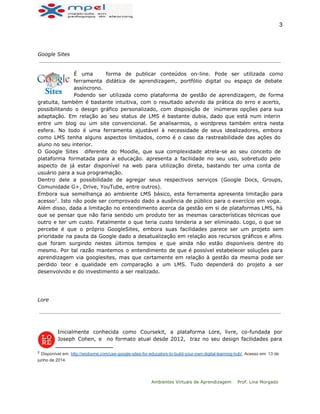  
3 
Google Sites
É uma forma de publicar conteúdos on-line. Pode ser utilizada como
ferramenta didática de aprendizagem, portfólio digital ou espaço de debate
assíncrono.
Podendo ser utilizada como plataforma de gestão de aprendizagem, de forma
gratuita, também é bastante intuitiva, com o resultado advindo da prática do erro e acerto,
possibilitando o design gráfico personalizado, com disposição de inúmeras opções para sua
adaptação. Em relação ao seu status de LMS é bastante dubia, dado que está num interin
entre um blog ou um site convencional. Se analisarmos, o wordpress também entra nesta
esfera. No todo é uma ferramenta ajustável à necessidade de seus idealizadores, embora
como LMS tenha alguns aspectos limitados, como é o caso da rastreabilidade das ações do
aluno no seu interior.
O Google Sites diferente do Moodle, que sua complexidade atrela-se ao seu conceito de
plataforma formatada para a educação. apresenta a facilidade no seu uso, sobretudo pelo
aspecto de já estar disponível na web para utilização direta, bastando ter uma conta de
usuário para a sua programação.
Dentro dele a possibilidade de agregar seus respectivos serviços (Google Docs, Groups,
Comunidade G+, Drive, YouTube, entre outros).
Embora sua semelhança ao ambiente LMS básico, esta ferramenta apresenta limitação para
acesso . Isto não pode ser comprovado dado a ausência de público para o exercício em voga.2
Além disso, dada a limitação no entendimento acerca da gestão em si de plataformas LMS, há
que se pensar que não faria sentido um produto ter as mesmas características técnicas que
outro e ter um custo. Fatalmente o que teria custo tenderia a ser eliminado. Logo, o que se
percebe é que o próprio GoogleSites, embora suas facilidades parece ser um projeto sem
prioridade na pauta da Google dado a desatualização em relação aos recursos gráficos e afins
que foram surgindo nestes últimos tempos e que ainda não estão disponíveis dentre do
mesmo. Por tal razão mantemos o entendimento de que é possível estabelecer soluções para
aprendizagem via googlesites, mas que certamente em relação à gestão da mesma pode ser
perdido teor e qualidade em comparação a um LMS. Tudo dependerá do projeto a ser
desenvolvido e do investimento a ser realizado.
Lore
Inicialmente conhecida como Coursekit, a plataforma Lore, livre, co-fundada por
Joseph Cohen, e no formato atual desde 2012, traz no seu design facilidades para
2
 Disponível em: http://wiobyrne.com/use­google­sites­for­educators­to­build­your­own­digital­learning­hub/. Acesso em: 13 de 
junho de 2014. 
  
 
Ambientes Virtuais de Aprendizagem Prof. Lina Morgado
 