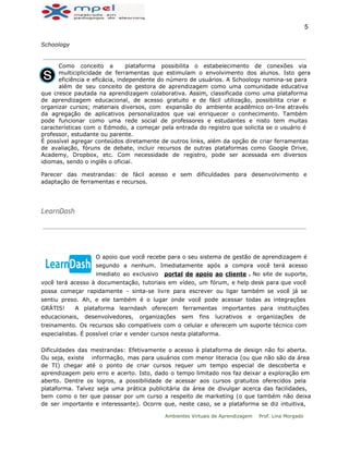  
5 
Schoology
Como conceito a plataforma possibilita o estabelecimento de conexões via
multiciplicidade de ferramentas que estimulam o envolvimento dos alunos. Isto gera
eficiência e eficácia, independente do número de usuários. A Schoology nomina-se para
além de seu conceito de gestora de aprendizagem como uma comunidade educativa
que cresce pautada na aprendizagem colaborativa. Assim, classificada como uma plataforma
de aprendizagem educacional, de acesso gratuito e de fácil utilização, possibilita criar e
organizar cursos; materiais diversos, com expansão do ambiente acadêmico on-line através
da agregação de aplicativos personalizados que vai enriquecer o conhecimento. Também
pode funcionar como uma rede social de professores e estudantes e nisto tem muitas
características com o Edmodo, a começar pela entrada do registro que solicita se o usuário é
professor, estudante ou parente.
É possível agregar conteúdos diretamente de outros links, além da opção de criar ferramentas
de avaliação, fóruns de debate, incluir recursos de outras plataformas como Google Drive,
Academy, Dropbox, etc. Com necessidade de registro, pode ser acessada em diversos
idiomas, sendo o inglês o oficial.
Parecer das mestrandas: de fácil acesso e sem dificuldades para desenvolvimento e
adaptação de ferramentas e recursos.
 
LearnDash
 
  
O apoio que você recebe para o seu sistema de gestão de aprendizagem é
segundo a nenhum. Imediatamente após a compra você terá acesso
imediato ao exclusivo portal de apoio ao cliente . No site de suporte,
você terá acesso à documentação, tutoriais em vídeo, um fórum, e help desk para que você
possa começar rapidamente - sinta-se livre para escrever ou ligar também se você já se
sentiu preso. Ah, e ele também é o lugar onde você pode acessar todas as integrações
GRÁTIS! A plataforma learndash oferecem ferramentas importantes para instituições
educacionais, desenvolvedores, organizações sem fins lucrativos e organizações de
treinamento. Os recursos são compatíveis com o celular e oferecem um suporte técnico com
especialistas. É possível criar e vender cursos nesta plataforma.
Dificuldades das mestrandas: Efetivamente o acesso à plataforma de design não foi aberta.
Ou seja, existe informação, mas para usuários com menor literacia (ou que não são da área
de TI) chegar até o ponto de criar cursos requer um tempo especial de descoberta e
aprendizagem pelo erro e acerto. Isto, dado o tempo limitado nos faz deixar a exploração em
aberto. Dentre os logros, a possibilidade de acessar aos cursos gratuitos oferecidos pela
plataforma. Talvez seja uma prática publicitária da área de divulgar acerca das facilidades,
bem como o ter que passar por um curso a respeito de marketing (o que também não deixa
de ser importante e interessante). Ocorre que, neste caso, se a plataforma se diz intuitiva,
Ambientes Virtuais de Aprendizagem Prof. Lina Morgado
 