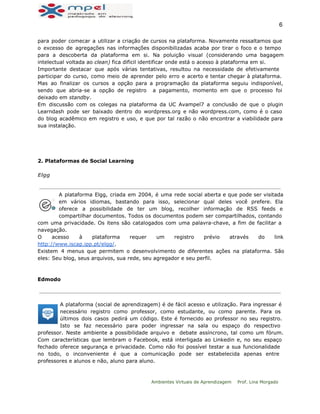  
6 
para poder comecar a utilizar a criação de cursos na plataforma. Novamente ressaltamos que
o excesso de agregações nas informações disponibilizadas acaba por tirar o foco e o tempo
para a descoberta da plataforma em si. Na poluição visual (considerando uma bagagem
intelectual voltada ao clean) fica dificil identificar onde está o acesso à plataforma em si.
Importante destacar que após várias tentativas, resultou na necessidade de efetivamente
participar do curso, como meio de aprender pelo erro e acerto e tentar chegar à plataforma.
Mas ao finalizar os cursos a opção para a programação da plataforma seguiu indisponível,
sendo que abria-se a opção de registro a pagamento, momento em que o processo foi
deixado em standby.
Em discussão com os colegas na plataforma da UC Avampel7 a conclusão de que o plugin
Learndash pode ser baixado dentro do wordpress.org e não wordpress.com, como é o caso
do blog acadêmico em registro e uso, e que por tal razão o não encontrar a viabilidade para
sua instalação.
 
 
 
2. Plataformas de Social Learning
Elgg
A plataforma Elgg, criada em 2004, é uma rede social aberta e que pode ser visitada
em vários idiomas, bastando para isso, selecionar qual deles você prefere. Ela
oferece a possibilidade de ter um blog, recolher informação de RSS feeds e
compartilhar documentos. Todos os documentos podem ser compartilhados, contando
com uma privacidade. Os itens são catalogados com uma palavra-chave, a fim de facilitar a
navegação.
O acesso à plataforma requer um registro prévio através do link
http://www.iscap.ipp.pt/elgg/.
Existem 4 menus que permitem o desenvolvimento de diferentes ações na plataforma. São
eles: Seu blog, seus arquivos, sua rede, seu agregador e seu perfil.
Edmodo
A plataforma (social de aprendizagem) é de fácil acesso e utilização. Para ingressar é
necessário registro como professor, como estudante, ou como parente. Para os
últimos dois casos pedirá um código. Este é fornecido ao professor no seu registro.
Isto se faz necessário para poder ingressar na sala ou espaço do respectivo
professor. Neste ambiente a possibilidade arquivo e debate assíncrono, tal como um fórum.
Com características que lembram o Facebook, está interligada ao Linkedin e, no seu espaço
fechado oferece segurança e privacidade. Como não foi possível testar a sua funcionalidade
no todo, o inconveniente é que a comunicação pode ser estabelecida apenas entre
professores e alunos e não, aluno para aluno.
Ambientes Virtuais de Aprendizagem Prof. Lina Morgado
 