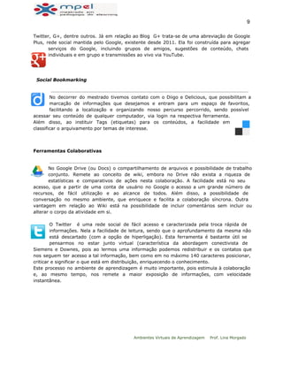  
9 
Twitter, G+, dentre outros. Já em relação ao Blog G+ trata-se de uma abreviação de Google
Plus, rede social mantida pelo Google, existente desde 2011. Ela foi construída para agregar
serviços do Google, incluindo grupos de amigos, sugestões de conteúdo, chats
individuais e em grupo e transmissões ao vivo via YouTube.
Social Bookmarking
No decorrer do mestrado tivemos contato com o Diigo e Delicious, que possibilitam a
marcação de informações que desejamos e entram para um espaço de favoritos,
facilitando a localização e organizando nosso percurso percorrido, sendo possível
acessar seu conteúdo de qualquer computador, via login na respectiva ferramenta.
Além disso, ao instituir Tags (etiquetas) para os conteúdos, a facilidade em
classificar o arquivamento por temas de interesse.
Ferramentas Colaborativas
No Google Drive (ou Docs) o compartilhamento de arquivos e possibilidade de trabalho
conjunto. Remete ao conceito de wiki, embora no Drive não exista a riqueza de
estatísticas e comparativos de ações nesta colaboração. A facilidade está no seu
acesso, que a partir de uma conta de usuário no Google o acesso a um grande número de
recursos, de fácil utilização e ao alcance de todos. Além disso, a possibilidade de
conversação no mesmo ambiente, que enriquece e facilita a colaboração síncrona. Outra
vantagem em relação ao Wiki está na possibilidade de incluir comentários sem incluir ou
alterar o corpo da atividade em si.
O Twitter é uma rede social de fácil acesso e caracterizada pela troca rápida de
informações. Nela a facilidade de leitura, sendo que o aprofundamento da mesma não
está descartado (com a opção de hiperligação). Esta ferramenta é bastante útil se
pensarmos no estar junto virtual (característica da abordagem conectivista de
Siemens e Downes, pois ao lermos uma informação podemos redistribuir e os contatos que
nos seguem ter acesso a tal informação, bem como em no máximo 140 caracteres posicionar,
criticar e significar o que está em distribuição, enriquecendo o conhecimento.
Este processo no ambiente de aprendizagem é muito importante, pois estimula à colaboração
e, ao mesmo tempo, nos remete a maior exposição de informações, com velocidade
instantânea.
Ambientes Virtuais de Aprendizagem Prof. Lina Morgado
 