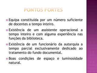  Equipaconstituída por um número suficiente
 de docentes a tempo inteiro.
 Existênciade um assistente operacional a
 tempo inteiro e com alguma experiência nas
 funções da biblioteca.
 Existência
           de um funcionário da autarquia a
 tempo parcial exclusivamente dedicado ao
 tratamento do fundo documental.
 Boas condições de espaço e luminosidade
 natural.
 