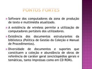    Software dos computadores da zona de produção
    de texto e multimédia atualizado.
   A existência de wireless permite a utilização de
    computadores portáteis dos utilizadores.
   Existência dos documentos estruturantes da
    biblioteca (Política de Gestão da Coleção e Manual
    de Procedimentos).
   Diversidade de documentos e suportes que
    constituem a coleção e abundância de obras de
    referência de caráter geral (enciclopédias gerais e
    temáticas, tanto impressas como em CD ROM).
 