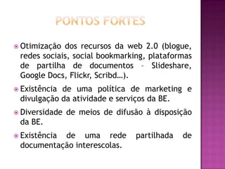  Otimização dos recursos da web 2.0 (blogue,
 redes sociais, social bookmarking, plataformas
 de partilha de documentos – Slideshare,
 Google Docs, Flickr, Scribd…).
 Existênciade uma política de marketing e
 divulgação da atividade e serviços da BE.
 Diversidade   de meios de difusão à disposição
 da BE.
 Existência
           de uma rede           partilhada   de
 documentação interescolas.
 