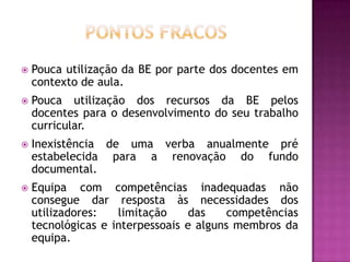    Pouca utilização da BE por parte dos docentes em
    contexto de aula.
   Pouca utilização dos recursos da BE pelos
    docentes para o desenvolvimento do seu trabalho
    curricular.
   Inexistência de uma verba anualmente pré
    estabelecida para a renovação do fundo
    documental.
   Equipa com competências inadequadas não
    consegue dar resposta às necessidades dos
    utilizadores:   limitação     das    competências
    tecnológicas e interpessoais e alguns membros da
    equipa.
 