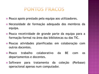    Pouco apoio prestado pela equipa aos utilizadores.
   Necessidade de formação adequada dos membros da
    equipa.
   Pouca recetividade de grande parte da equipa para a
    formação formal na área das bibliotecas ou das TIC.
   Poucas atividades planificadas em colaboração com
    outros docentes.
   Pouco trabalho colaborativo        da   BE    com    os
    departamentos e docentes.
   Software para tratamento da coleção           (Porbase)
    operacional apenas num computador.
 