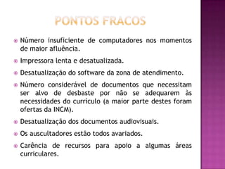    Número insuficiente de computadores nos momentos
    de maior afluência.
   Impressora lenta e desatualizada.
   Desatualização do software da zona de atendimento.
   Número considerável de documentos que necessitam
    ser alvo de desbaste por não se adequarem às
    necessidades do currículo (a maior parte destes foram
    ofertas da INCM).
   Desatualização dos documentos audiovisuais.
   Os auscultadores estão todos avariados.
   Carência de recursos para apoio a algumas áreas
    curriculares.
 