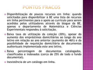    Disponibilização de poucos recursos em linha: quando
    solicitados para disponibilizar à BE uma lista de recursos
    em linha pertinentes para o apoio ao currículo para serem
    acedidos pelos utilizadores através do blogue da BE,
    apenas o departamento de Matemática e Ciências
    Experimentais respondeu à solicitação.
   Baixa taxa de utilização da coleção (30%), apesar do
    aumento dos empréstimos domiciliários ao longo do ano
    letivo em relação ao ano anterior (aumento de 46%) e da
    possibilidade de requisição domiciliária de documentos
    audiovisuais implementada este ano letivo.
   Baixa percentagem de documentos catalogados,
    classificados e indexados (cerca de 25% de todo o fundo
    documental).
   Inexistência de um catálogo em linha.
 