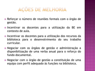    Reforçar o número de reuniões formais com o órgão de
    gestão.
   Incentivar os docentes para a utilização da BE em
    contexto de aula.
   Incentivar os docentes para a utilização dos recursos da
    biblioteca para o desenvolvimento do seu trabalho
    curricular.
   Negociar com os órgãos de gestão e administração a
    disponibilização de uma verba anual para o reforço do
    fundo documental.
   Negociar com o órgão de gestão a constituição de uma
    equipa com perfil adequado às funções na biblioteca.
 