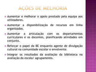    Aumentar e melhorar o apoio prestado pela equipa aos
    utilizadores.
   Aumentar a disponibilização de recursos em linha
    organizados.
   Aumentar a articulação com os departamentos
    curriculares e os docentes, planificando atividades em
    conjunto.
   Reforçar o papel da BE enquanto agente de divulgação
    cultural na comunidade escolar e envolvente.
   Integrar os resultados da avaliação da biblioteca na
    avaliação da escola/ agrupamento.
 