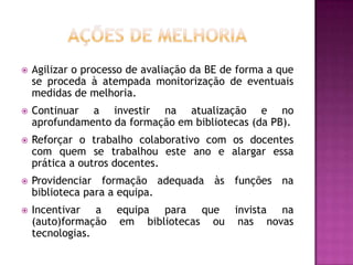    Agilizar o processo de avaliação da BE de forma a que
    se proceda à atempada monitorização de eventuais
    medidas de melhoria.
   Continuar a investir na atualização e no
    aprofundamento da formação em bibliotecas (da PB).
   Reforçar o trabalho colaborativo com os docentes
    com quem se trabalhou este ano e alargar essa
    prática a outros docentes.
   Providenciar formação adequada às funções na
    biblioteca para a equipa.
   Incentivar a equipa para que invista na
    (auto)formação em bibliotecas ou nas novas
    tecnologias.
 